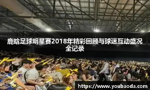 鹿晗足球明星赛2018年精彩回顾与球迷互动盛况全记录